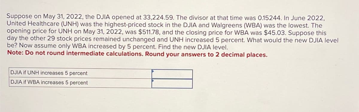 Suppose on May 31, 2022, the DJIA opened at 33,224.59. The divisor at that time was 0.15244. In June 2022,
United Healthcare (UNH) was the highest-priced stock in the DJIA and Walgreens (WBA) was the lowest. The
opening price for UNH on May 31, 2022, was $511.78, and the closing price for WBA was $45.03. Suppose this
day the other 29 stock prices remained unchanged and UNH increased 5 percent. What would the new DJIA level
be? Now assume only WBA increased by 5 percent. Find the new DJIA level.
Note: Do not round intermediate calculations. Round your answers to 2 decimal places.
DJIA if UNH increases 5 percent
DJIA if WBA increases 5 percent