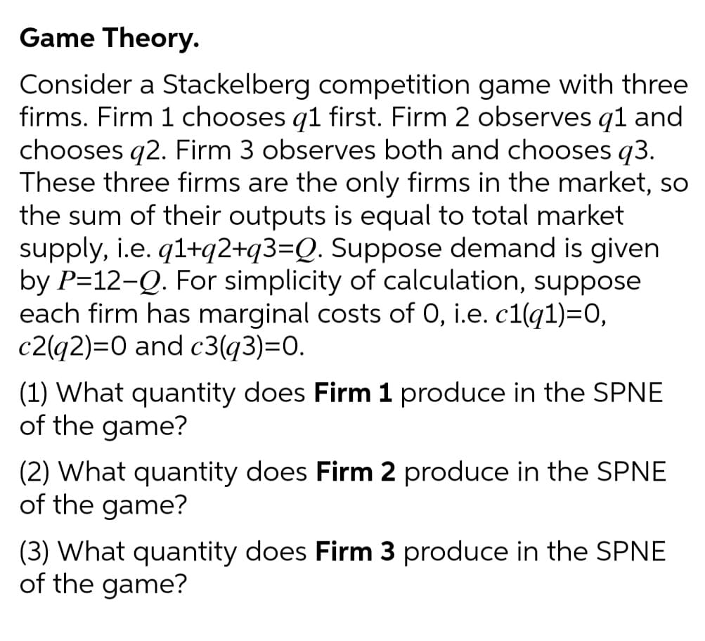Game Theory.
Consider a Stackelberg competition game with three
firms. Firm 1 chooses q1 first. Firm 2 observes q1 and
chooses q2. Firm 3 observes both and chooses q3.
These three firms are the only firms in the market, so
the sum of their outputs is equal to total market
supply, i.e. q1+q2+q3=Q. Suppose demand is given
by P=12-Q. For simplicity of calculation, suppose
each firm has marginal costs of 0, i.e. c1(q1)=0,
c2(q2)=0 and c3(q3)=0.
(1) What quantity does Firm 1 produce in the SPNE
of the game?
(2) What quantity does Firm 2 produce in the SPNE
of the game?
(3) What quantity does Firm 3 produce in the SPNE
of the game?
