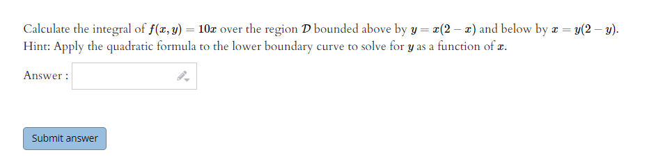 Calculate the integral of f(x, y) = 10x over the region D bounded above by y = x(2 – x) and below by r = y(2 – y).
Hint: Apply the quadratic formula to the lower boundary curve to solve for y as a function of z.
Answer :
Submit answer
