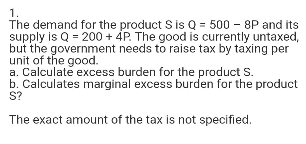 1.
The demand for the product S is Q = 500 – 8P and its
supply is Q = 200 + 4P. The good is currently untaxed,
but the government needs to raise tax by taxing per
unit of the good.
a. Calculate excess burden for the product S.
b. Calculates marginal excess burden for the product
S?
%3D
The exact amount of the tax is not specified.
