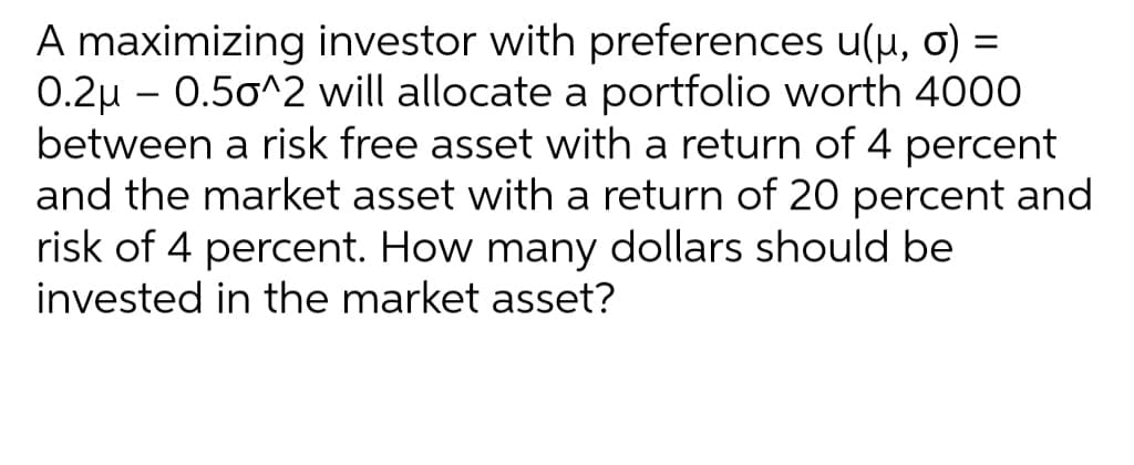A maximizing investor with preferences u(u, o) =
0.2u – 0.50^2 will allocate a portfolio worth 4000
between a risk free asset with a return of 4 percent
and the market asset with a return of 20 percent and
risk of 4 percent. How many dollars should be
invested in the market asset?
%3D
