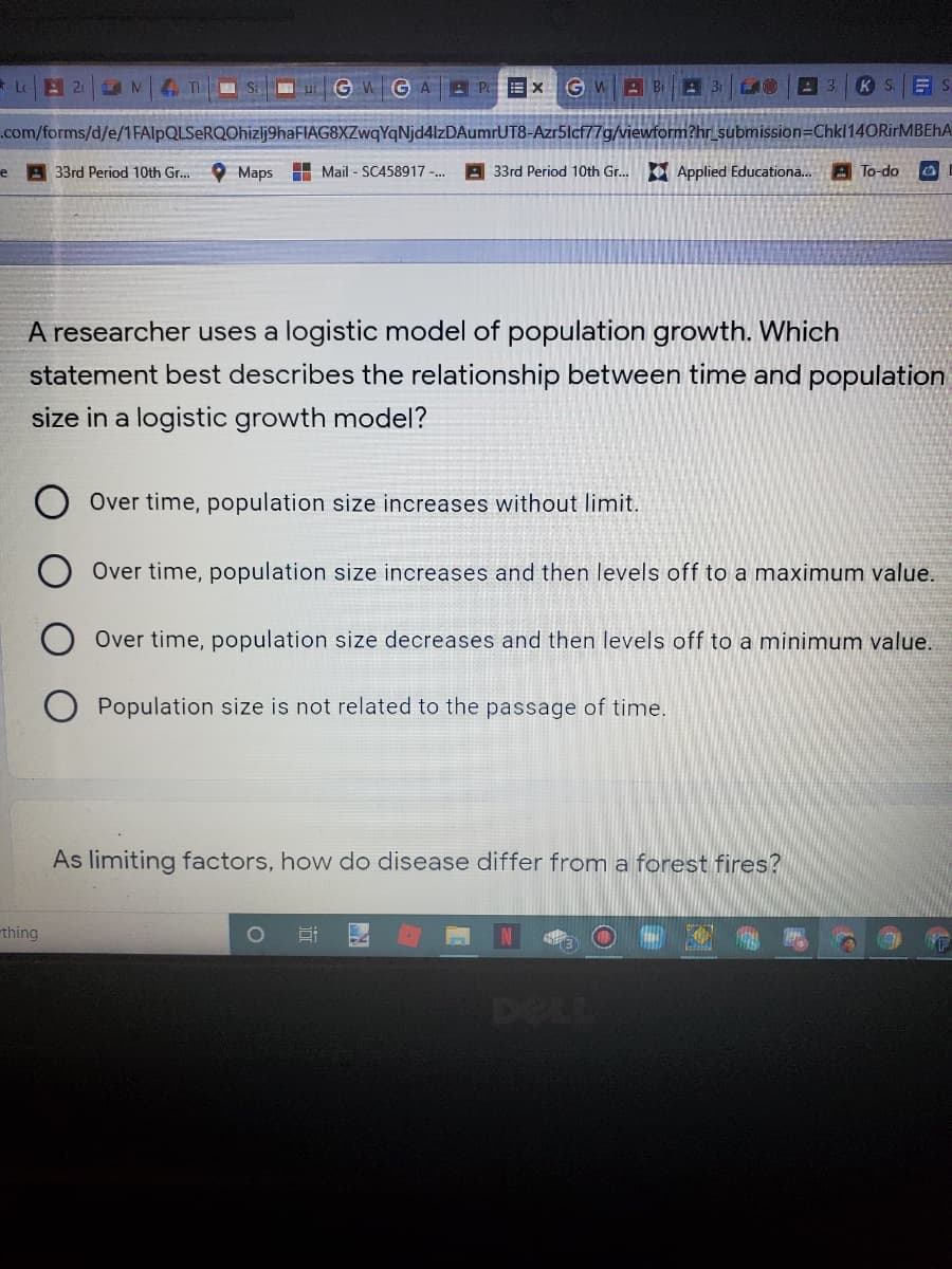 * Le
TH Sa u GWG AA PE x GWB Bi 31
K S.
.com/forms/d/e/1FAlpQLSeRQOhizlj9haFIAG8XZwqYqNjd4lzDAumrUT8-Azr5lcf77g/viewform?hr_ submission=Chkl14ORirMBEhA
e
A 33rd Period 10th Gr...
Maps
H Mail - SC458917 -..
A 33rd Period 10th Gr..
E Applied Educationa..
A To-do
A researcher uses a logistic model of population growth. Which
statement best describes the relationship between time and population
size in a logistic growth model?
Over time, population size increases without limit.
Over time, population size increases and then levels off to a maximum value.
Over time, population size decreases and then levels off to a minimum value.
Population size is not related to the passage of time.
As limiting factors, how do disease differ from a forest fires?
thing
1O
DELL
