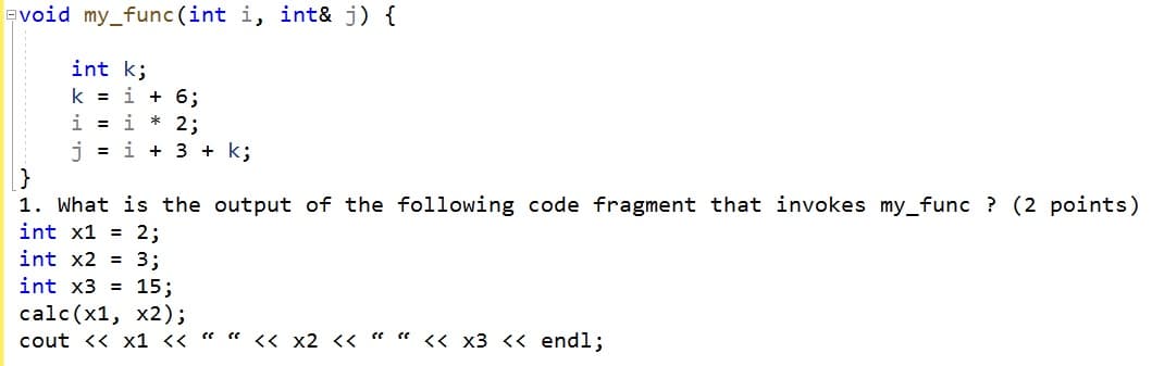 Evoid my_func (int i, int& j) {
int k;
k = i + 6;
i = i * 2;
i = i + 3 + k;
1. What is the output of the following code fragment that invokes my_func ? (2 points)
int x1 = 2;
int x2 = 3;
int x3 = 15;
calc(x1, x2);
cout << x1 << " " << x2 << " " << x3 <« endl;
