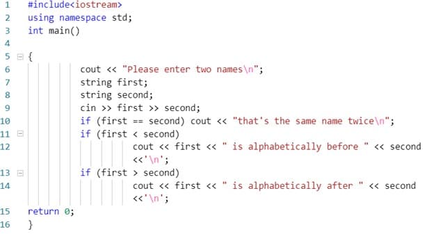 1.
#include<iostream>
using namespace std;
int main()
2
3
4
5 B {
cout « "Please enter two names \n";
string first;
string second;
cin >» first » second;
if (first
if (first < second)
6.
7.
8
9.
== second) cout <« "that's the same name twice\n";
10
11 E
12
cout « first <« " is alphabetically before " <« second
«'\n';
13 E
if (first > second)
cout « first « " is alphabetically after
«'\n';
14
<« second
15
return 0;
16
}
