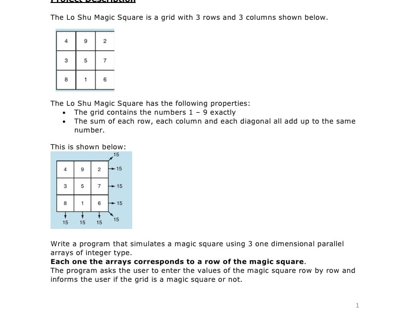 The Lo Shu Magic Square is a grid with 3 rows and 3 columns shown below.
4
9
2
3
7
8
1
6
The Lo Shu Magic Square has the following properties:
• The grid contains the numbers 1 - 9 exactly
• The sum of each row, each column and each diagonal all add up to the same
number.
This is shown below:
15
9
2
15
3
5
7
+ 15
8
1
6
+15
15
15 15 15
Write a program that simulates a magic square using 3 one dimensional parallel
arrays of integer type.
Each one the arrays corresponds to a row of the magic square.
The program asks the user to enter the values of the magic square row by row and
informs the user if the grid is a magic square or not.
4.
