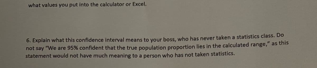 what values you put into the calculator or Excel.
6. Explain what this confidence interval means to your boss, who has never taken a statistics class. Do
not say "We are 95% confident that the true population proportion lies in the calculated range," as this
statement would not have much meaning to a person who has not taken statistics.