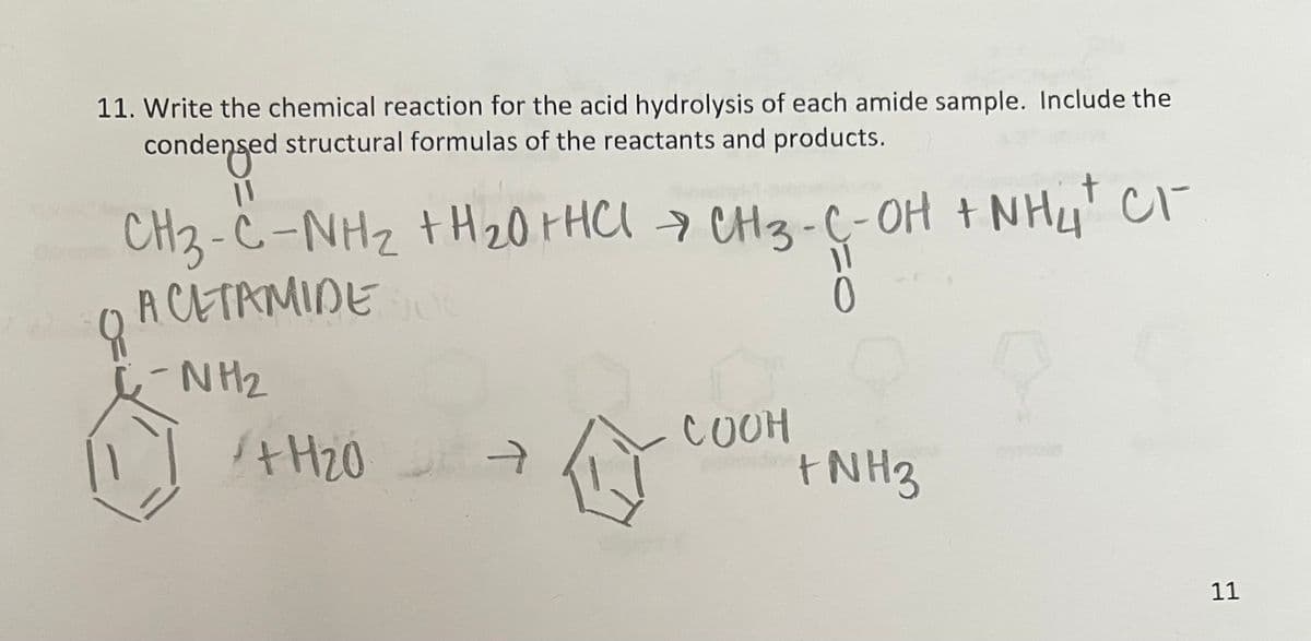 11. Write the chemical reaction for the acid hydrolysis of each amide sample. Include the
유
condensed structural formulas of the reactants and products.
11
CH3-C-NH₂ +H20+HCI CH3-C-OH + NH4+ CI-
ACETAMIDE SO
-NH2
+H20
T
→
0
COOH
+ NH 3
11