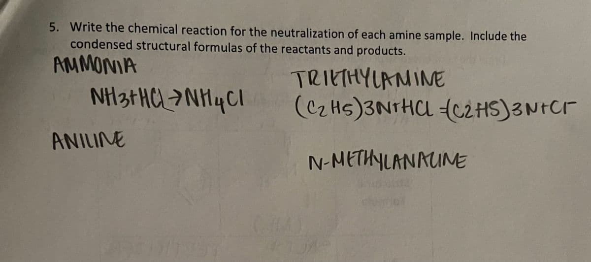 5. Write the chemical reaction for the neutralization of each amine sample. Include the
condensed structural formulas of the reactants and products.
AMMONIA
NH3+ HCL > NH 4 Cl
ANILINE
TRIETHYLAMINE
(C2Hs)3NTHCL C2HS)3N+Cr
N-METHYLANALINE
