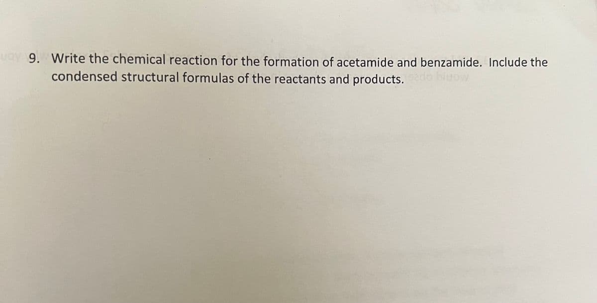 vay 9. Write the chemical reaction for the formation of acetamide and benzamide. Include the
condensed structural formulas of the reactants and products.