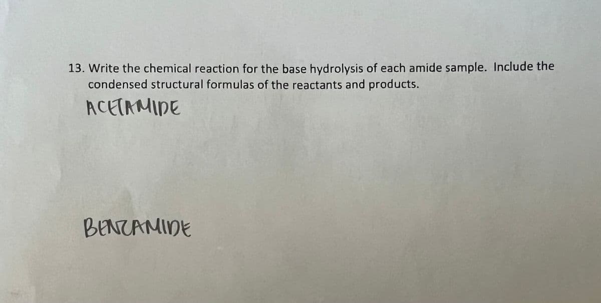 13. Write the chemical reaction for the base hydrolysis of each amide sample. Include the
condensed structural formulas of the reactants and products.
ACETAMIDE
BENZAMIDE
