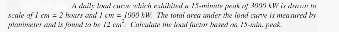 A daily load curve which exhibited a 15-minute peak of 3000 kW is drawn to
scale of 1 cm = 2 hours and 1 cm = 1000 kW. The total area under the load curve is measured by
planimeter and is found to be 12 cm². Calculate the load factor based on 15-min. peak.