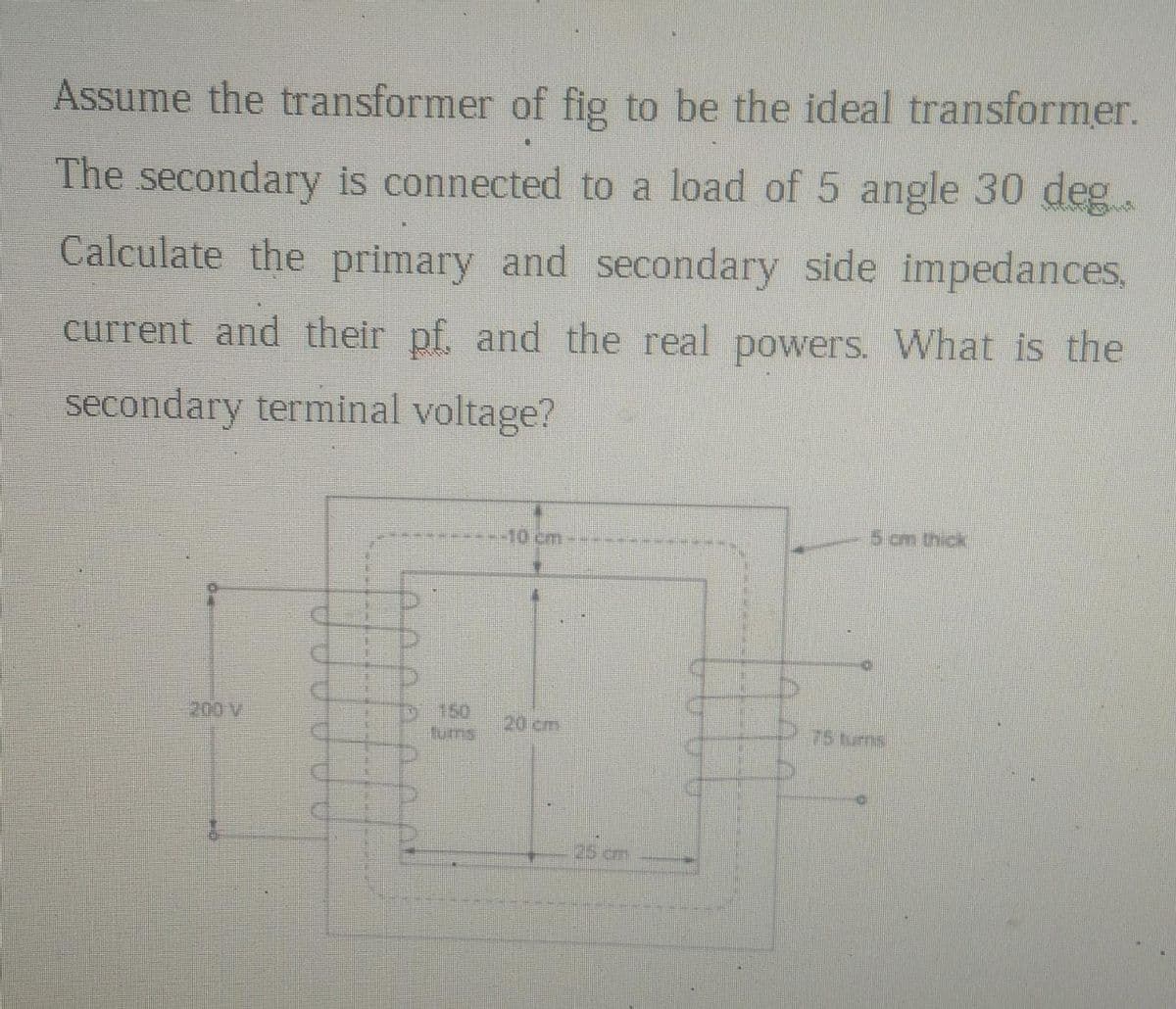 Assume the transformer of fig to be the ideal transformer.
The secondary is connected to a load of 5 angle 30 deg
Calculate the primary and secondary side impedances,
current and their pf. and the real powers. What is the
secondary terminal voltage?
DUUUUU
25 cm
5 cm thick