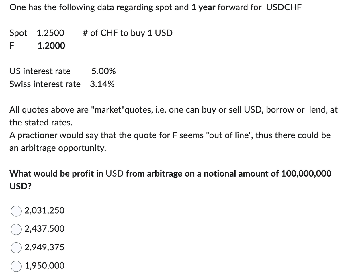 One has the following data regarding spot and 1 year forward for USDCHF
Spot 1.2500
F
1.2000
# of CHF to buy 1 USD
US interest rate
5.00%
Swiss interest rate 3.14%
All quotes above are "market"quotes, i.e. one can buy or sell USD, borrow or lend, at
the stated rates.
A practioner would say that the quote for F seems "out of line", thus there could be
an arbitrage opportunity.
What would be profit in USD from arbitrage on a notional amount of 100,000,000
USD?
2,031,250
2,437,500
2,949,375
1,950,000