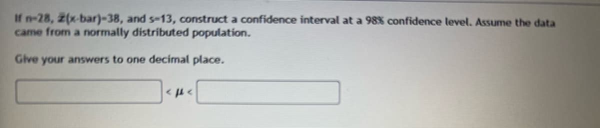 If n-28, 2(x-bar)-38, and s-13, construct a confidence interval at a 98% confidence level. Assume the data
came from a normally distributed population.
Give your answers to one decimal place.
<PA