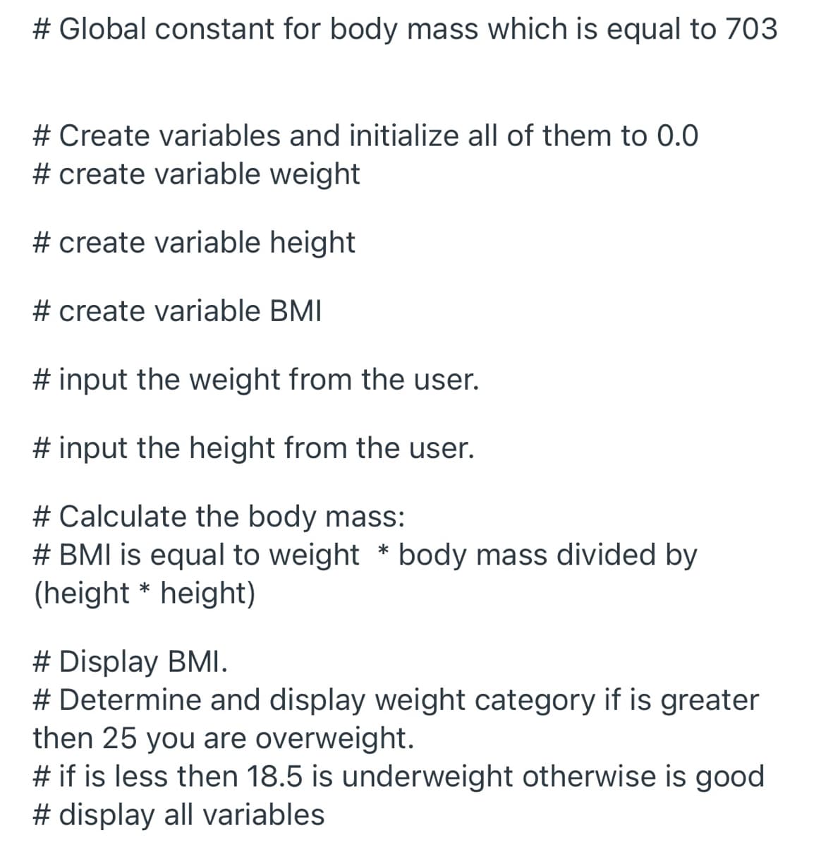 # Global constant for body mass which is equal to 703
# Create variables and initialize all of them to 0.0
# create variable weight
# create variable height
# create variable BMI
# input the weight from the user.
# input the height from the user.
# Calculate the body mass:
# BMI is equal to weight * body mass divided by
(height * height)
# Display BMI.
# Determine and display weight category if is greater
then 25 you are overweight.
# if is less then 18.5 is underweight otherwise is good
# display all variables
