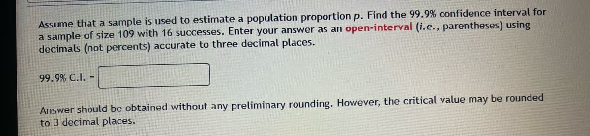 Assume that a sample is used to estimate a population proportion p. Find the 99.9% confidence interval for
a sample of size 109 with 16 successes. Enter your answer as an open-interval (i.e., parentheses) using
decimals (not percents) accurate to three decimal places.
99.9% C.I. =
Answer should be obtained without any preliminary rounding. However, the critical value may be rounded
to 3 decimal places.