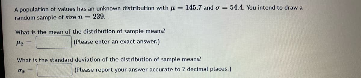 145.7 and o= 54.4. You intend to draw a
A population of values has an unknown distribution with μ =
random sample of size n = 239.
What is the mean of the distribution of sample means?
(Please enter an exact answer.)
H₂ =
What is the standard deviation of the distribution of sample means?
01 =
(Please report your answer accurate to 2 decimal places.)