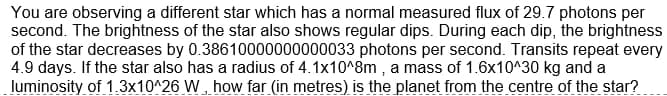 You are observing a different star which has a normal measured flux of 29.7 photons per
second. The brightness of the star also shows regular dips. During each dip, the brightness
of the star decreases by 0.38610000000000033 photons per second. Transits repeat every
4.9 days. If the star also has a radius of 4.1x10^8m , a mass of 1.6x10^30 kg and a
luminosity of 1.3x10^26 W, how far (in metres) is the planet from the centre of the star?
