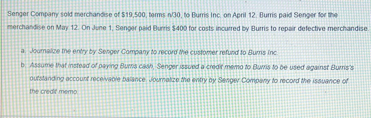 Senger Company sold merchandise of $19,500, terms n/30, to Burris Inc. on April 12. Burris paid Senger for the
merchandise on May 12. On June 1, Senger paid Burris $400 for costs incurred by Burris to repair defective merchandise.
a. Journalize the entry by Senger Company to record the customer refund to Burris Inc.
b. Assume that instead of paying Burris cash, Senger issued a credit memo to Burris to be used against Burris's
outstanding account receivable balance. Journalize the entry by Senger Company to record the issuance of
the credit memo.