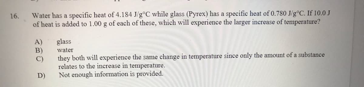 Water has a specific heat of 4.184 J/g°C while glass (Pyrex) has a specific heat of 0.780 J/g°C. If 10.0 J
of heat is added to 1.00 g of each of these, which will experience the larger increase of temperature?
16.
glass
A)
B)
water
they both will experience the same change in temperature since only the amount of a substance
relates to the increase in temperature.
Not enough information is provided.
D)
