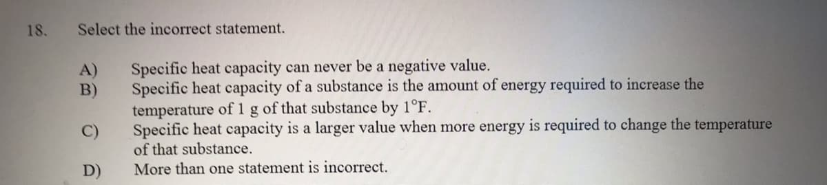 18.
Select the incorrect statement.
Specific heat capacity can never be a negative value.
Specific heat capacity of a substance is the amount of energy required to increase the
temperature of 1 g of that substance by 1°F.
Specific heat capacity is a larger value when more energy is required to change the temperature
of that substance.
A)
B)
D)
More than one statement is incorrect.
