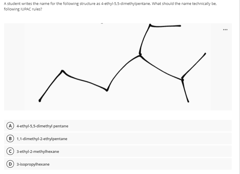 A student writes the name for the following structure as 4-ethyl-5,5-dimethylpentane. What should the name technically be,
following IUPAC rules?
...
A 4-ethyl-5,5-dimethyl pentane
B 1,1-dimethyl-2-ethylpentane
© 3-ethyl-2-methylhexane
D 3-isopropylhexane
