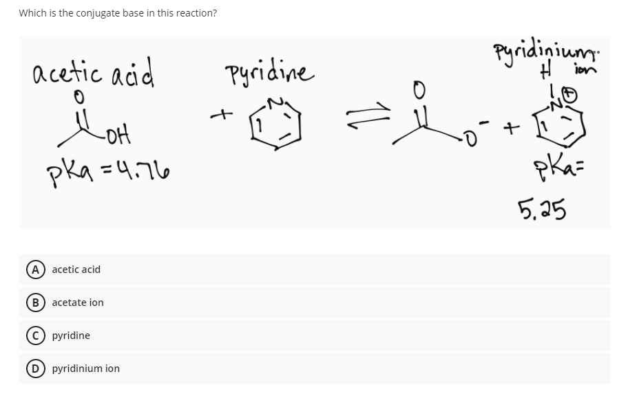 Which is the conjugate base in this reaction?
acetic acid
Pyridine
Pyridinium
H ion
Lot
-oH
pka =4.76
pKa=
5,25
A acetic acid
B) acetate ion
pyridine
D pyridinium ion
