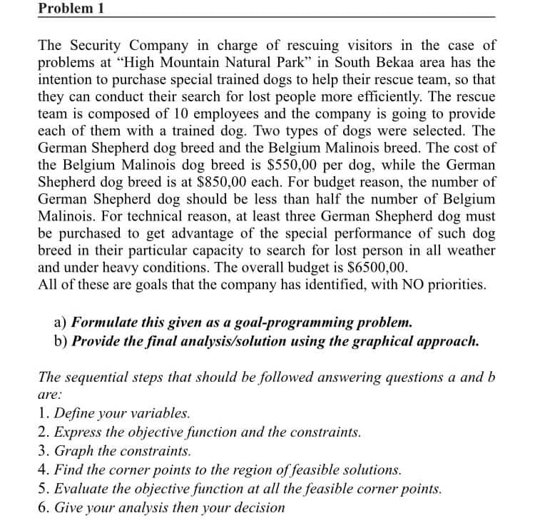 Problem 1
The Security Company in charge of rescuing visitors in the case of
problems at "High Mountain Natural Park" in South Bekaa area has the
intention to purchase special trained dogs to help their rescue team, so that
they can conduct their search for lost people more efficiently. The rescue
team is composed of 10 employees and the company is going to provide
each of them with a trained dog. Two types of dogs were selected. The
German Shepherd dog breed and the Belgium Malinois breed. The cost of
the Belgium Malinois dog breed is $550,00 per dog, while the German
Shepherd dog breed is at $850,00 each. For budget reason, the number of
German Shepherd dog should be less than half the number of Belgium
Malinois. For technical reason, at least three German Shepherd dog must
be purchased to get advantage of the special performance of such dog
breed in their particular capacity to search for lost person in all weather
and under heavy conditions. The overall budget is $6500,00.
All of these are goals that the company has identified, with NO priorities.
a) Formulate this given as a goal-programming problem.
b) Provide the final analysis/solution using the graphical approach.
The sequential steps that should be followed answering questions a and b
are:
1. Define your variables.
2. Express the objective function and the constraints.
3. Graph the constraints.
4. Find the corner points to the region of feasible solutions.
5. Evaluate the objective function at all the feasible corner points.
6. Give your analysis then your decision