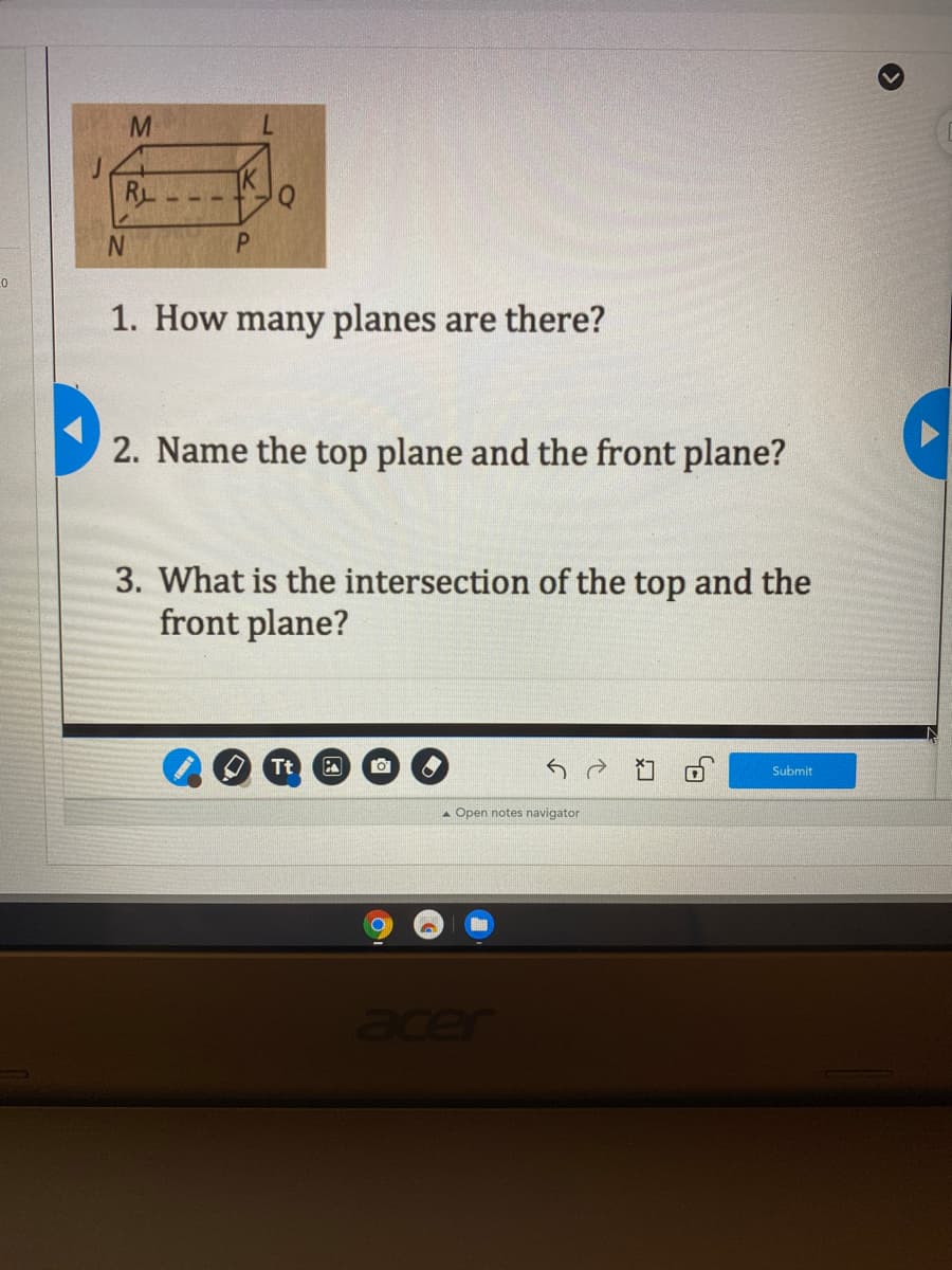 7.
RL
IK
N.
P.
1. How many planes are there?
2. Name the top plane and the front plane?
3. What is the intersection of the top and the
front plane?
Tt
Submit
A Open notes navigator
acer
