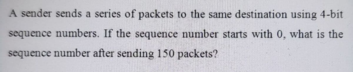 A sender sends a series of packets to the same destination using 4-bit
sequence numbers. If the sequence number starts with 0, what is the
sequence number after sending 150 packets?