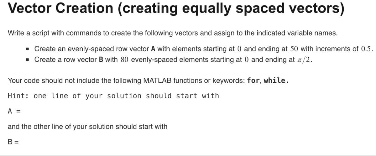Vector Creation (creating equally spaced vectors)
Write a script with commands to create the following vectors and assign to the indicated variable names.
■ Create an evenly-spaced row vector A with elements starting at 0 and ending at 50 with increments of 0.5.
▪ Create a row vector B with 80 evenly-spaced elements starting at 0 and ending at л/2.
Your code should not include the following MATLAB functions or keywords: for, while.
Hint: one line of your solution should start with
A =
and the other line of your solution should start with
B =