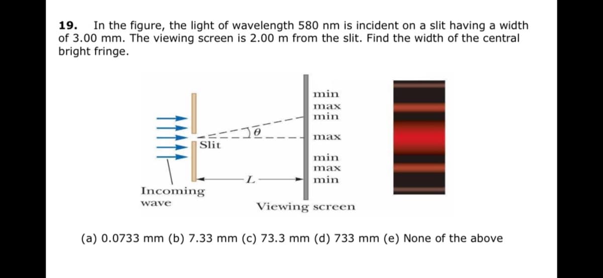 19.
In the figure, the light of wavelength 580 nm is incident on a slit having a width
of 3.00 mm. The viewing screen is 2.00 m from the slit. Find the width of the central
bright fringe.
min
max
min
max
|Slit
min
max
L
min
Incoming
wave
Viewing screen
(a) 0.0733 mm (b) 7.33 mm (c) 73.3 mm (d) 733 mm (e) None of the above
