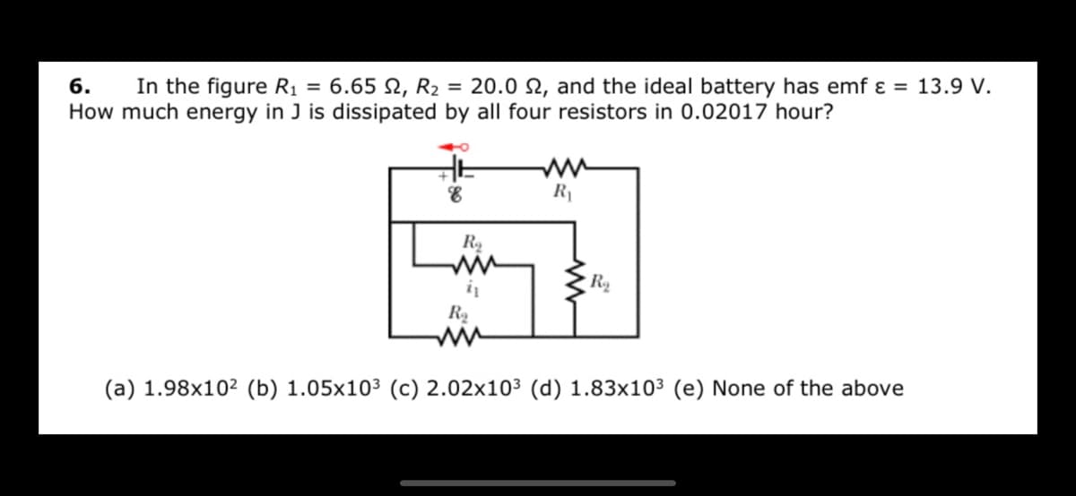 6.
In the figure R1 = 6.65 N, R2 = 20.0 N, and the ideal battery has emf ɛ = 13.9 V.
How much energy in J is dissipated by all four resistors in 0.02017 hour?
R1
R
R2
ww
(a) 1.98x10² (b) 1.05x103 (c) 2.02x10³ (d) 1.83x10³ (e) None of the above
