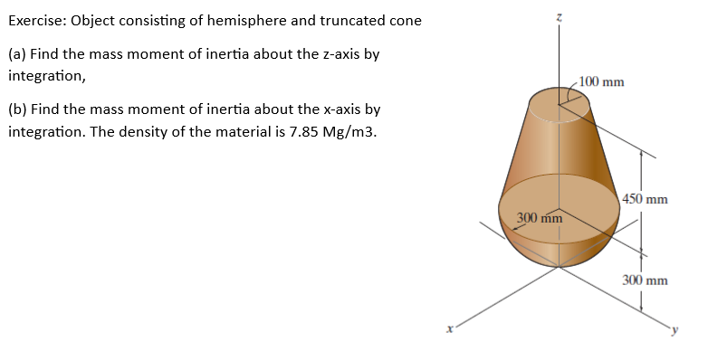 Exercise: Object consisting of hemisphere and truncated cone
(a) Find the mass moment of inertia about the z-axis by
integration,
(b) Find the mass moment of inertia about the x-axis by
integration. The density of the material is 7.85 Mg/m3.
300 mm
-100 mm
450 mm
300 mm