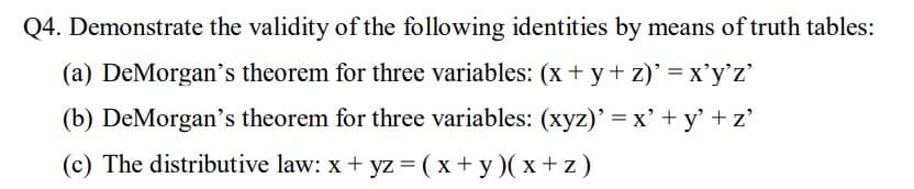 Q4. Demonstrate the validity of the following identities by means of truth tables:
(a) DeMorgan's theorem for three variables: (x + y+ z)' = x'y'z'
(b) DeMorgan's theorem for three variables: (xyz)' = x'+
+ y' +z'
(c) The distributive law: x + yz =(x+ y )( x + z )
