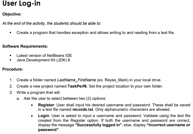 User Log-in
Objective:
At the end of the activity, the students should be able to:
▪ Create a program that handles exception and allows writing to and reading from a text file.
Software Requirements:
Latest version of NetBeans IDE
▪ Java Development Kit (JDK) 8
Procedure:
1. Create a folder named LastName_FirstName (ex. Reyes_Mark) in your local drive.
2. Create a new project named TaskPerf6. Set the project location to your own folder.
Write a program that will:
3.
a. Ask the user to select between two (2) options:
• Register: User shall input his desired username and password. These shall be saved
in a text file named records.txt. Only alphanumeric characters are allowed.
Login: User is asked to input a username and password. Validate using the text file
created from the Register option. If both the username and password are correct,
display the message "Successfully logged in", else, display "Incorrect username or
password".