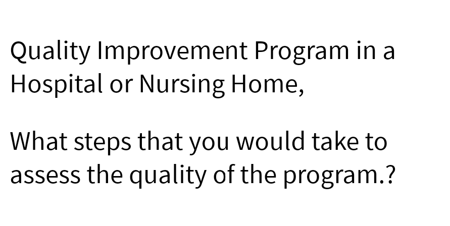 Quality Improvement Program in a
Hospital or Nursing Home,
What steps that you would take to
assess the quality of the program.?