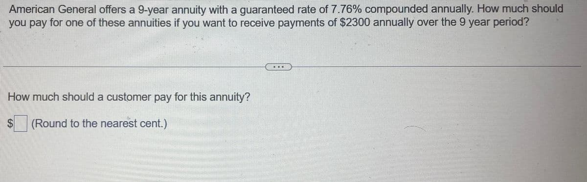 American General offers a 9-year annuity with a guaranteed rate of 7.76% compounded annually. How much should
you pay for one of these annuities if you want to receive payments of $2300 annually over the 9 year period?
How much should a customer pay for this annuity?
$
SA
(Round to the nearest cent.)