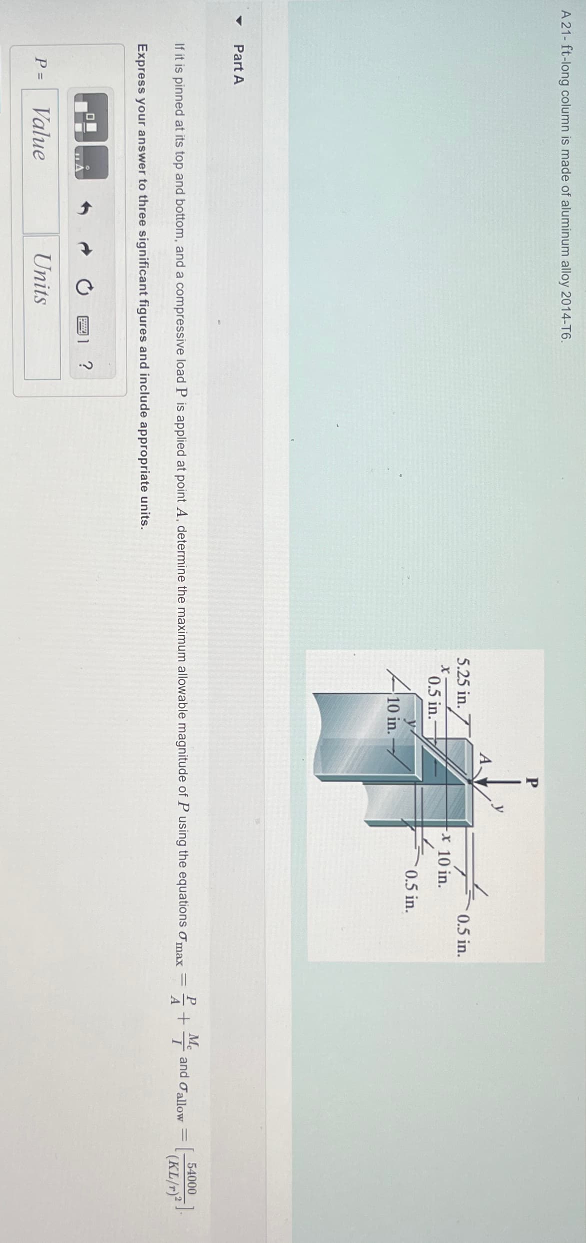 A 21-ft-long column is made of aluminum alloy 2014-T6.
4
Part A
P
A.
5.25 in.
0.5 in.
x
x 10 in.
0.5 in.-
0.5 in.
10 in.
If it is pinned at its top and bottom, and a compressive load P is applied at point A, determine the maximum allowable magnitude of P using the equations σ max
Express your answer to three significant figures and include appropriate units.
P =
Value
Units
?
PA
+ M
+
and allow
=
[
54000
(KL/r)2