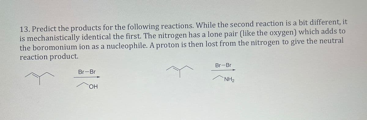 13. Predict the products for the following reactions. While the second reaction is a bit different, it
is mechanistically identical the first. The nitrogen has a lone pair (like the oxygen) which adds to
the boromonium ion as a nucleophile. A proton is then lost from the nitrogen to give the neutral
reaction product.
Br-Br
OH
Br-Br
NH2