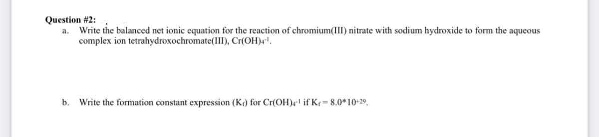 Question #2:
a. Write the balanced net ionic equation for the reaction of chromium(III) nitrate with sodium hydroxide to form the aqueous
complex ion tetrahydroxochromate(III), Cr(OH)4¹.
b. Write the formation constant expression (K) for Cr(OH)4¹ if Kf = 8.0*10+29.