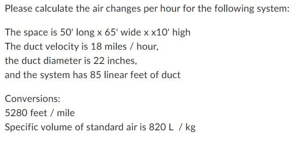 Please calculate the air changes per hour for the following system:
The space is 50' long x 65' wide x x10' high
The duct velocity is 18 miles / hour,
the duct diameter is 22 inches,
and the system has 85 linear feet of duct
Conversions:
5280 feet / mile
Specific volume of standard air is 820 L / kg