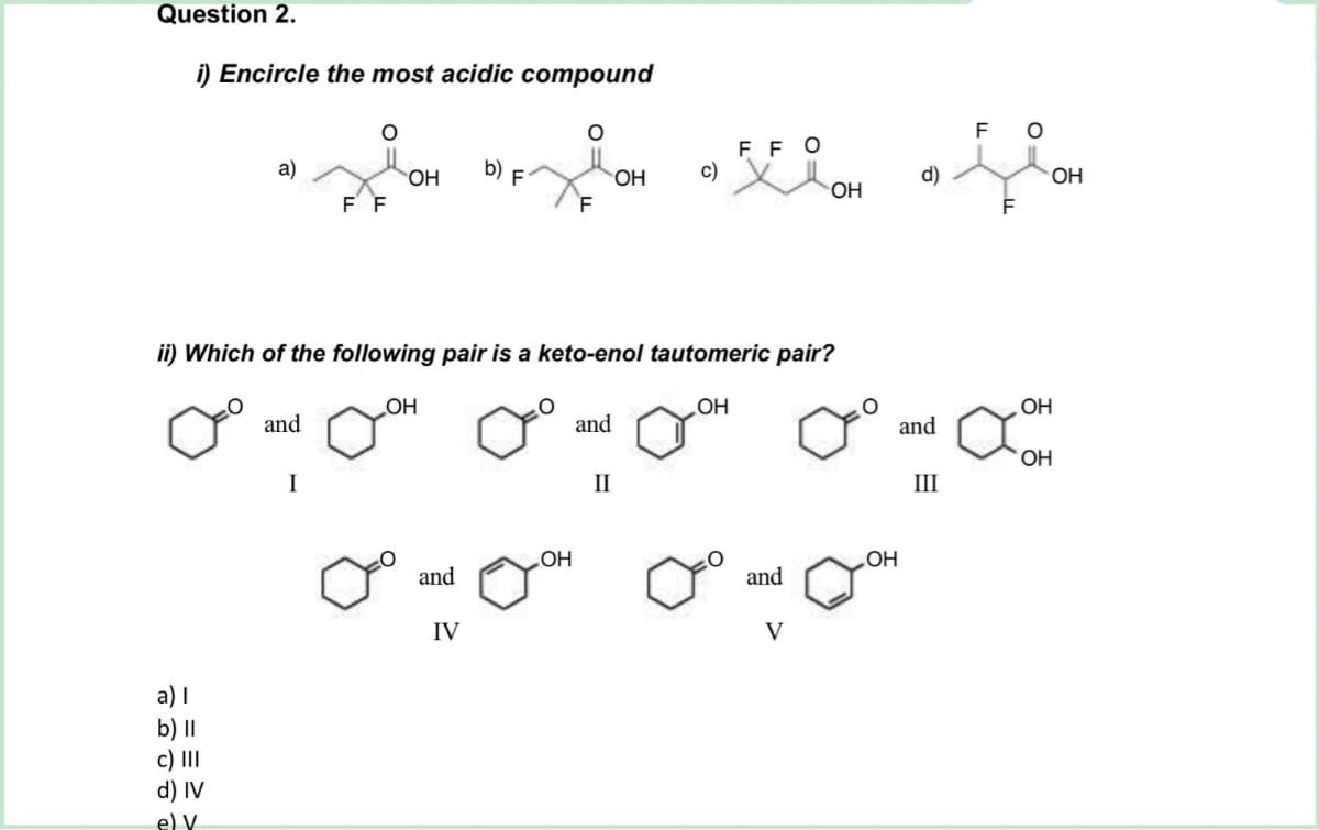 Question 2.
i) Encircle the most acidic compound
a)
a) I
b) II
c) III
d) IV
e) V
F F
OH
ii) Which of the following pair is a keto-enol tautomeric pair?
OH
OH
O
OH
one and on one and oth ano and come
OH
I
II
III
and
F O
FFO
D) F
zion la fin
OH c)
OH
OH
F
F
IV
OH
and
V
d)
OH