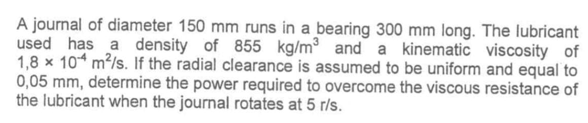 A journal of diameter 150 mm runs in a bearing 300 mm long. The lubricant
used has a density of 855 kg/m³ and a kinematic viscosity of
1,8 x 104 m²/s. If the radial clearance is assumed to be uniform and equal to
0,05 mm, determine the power required to overcome the viscous resistance of
the lubricant when the journal rotates at 5 r/s.