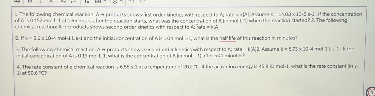 Tx
1. The following chemical reaction: A → products shows first order kinetics with respect to A; rate = k[A]. Assume k = 14.08 x 10-5 s-1. If the concentration
of A is 0.152 mol L-1 at 1.65 hours after the reaction starts, what was the concentration of A (in mol L-1) when the reaction started? 2. The following
chemical reaction: A → products shows second order kinetics with respect to A; rate = k[A]
2. If k= 9.6 x 10-4 mol-1 L s-1 and the initial concentration of A is 1.04 mol L-1, what is the half life of this reaction in minutes?
3. The following chemical reaction: A → products shows second order kinetics with respect to A; rate = K[A]2. Assume k = 5.73 x 10-4 mol-1 L s-1. If the
initial concentration of A is 0.19 mol L-1, what is the concentration of A (in mol L-1) after 5.41 minutes?
4. The rate constant of a chemical reaction is 6.56 s-1 at a temperature of 20.2 °C. If the activation energy is 45.8 kJ mol-1, what is the rate constant (in s-
1) at 50.6 °C?