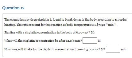 Question 12
The chemotherapy drug cisplatin is found to break down in the body according to 1st order
kinetics. The rate constant for this reaction at body temperature is 1.87x103 min¹.
Starting with a cisplatin concentration in the body of 6.00×10 4M:
What will the cisplatin concentration be after 12.0 hours?
How long will it take for the cisplatin concentration to reach 3.00×10 4 M?
M
min