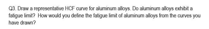 Q3. Draw a representative HCF curve for aluminum alloys. Do aluminum alloys exhibit a
fatigue limit? How would you define the fatigue limit of aluminum alloys from the curves you
have drawn?
