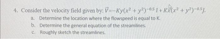 4. Consider the velocity field given by: V=-Ky(x² + y²)−0.5 { + Kx(x² + y²)-0.5g,
a. Determine the location where the flowspeed is equal to K.
b. Determine the general equation of the streamlines.
c. Roughly sketch the streamlines.