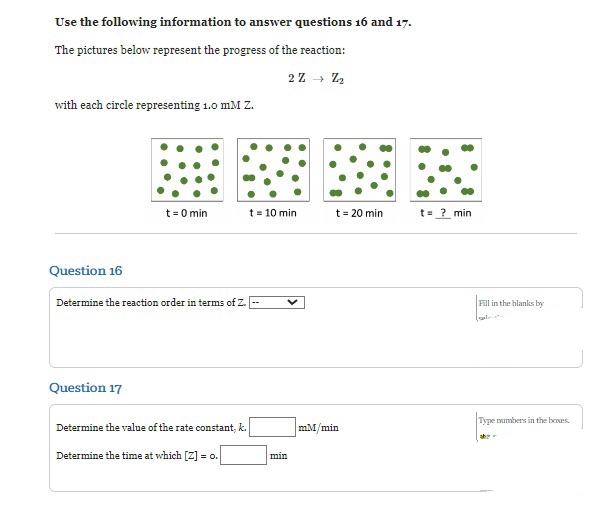 Use the following information to answer questions 16 and 17.
The pictures below represent the progress of the reaction:
2Z →→→ Z₂
with each circle representing 1.0 mM Z.
Question 16
t=0 min
Determine the reaction order in terms of Z.
Question 17
Determine the value of the rate constant, k.
Determine the time at which [Z] = o.
t = 10 min
min
t = 20 min
mM/min
t = ? min
Fill in the blanks by
Type numbers in the boxes.
abe-