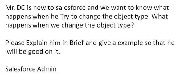 Mr. DC is new to salesforce and we want to know what
happens when he Try to change the object type. What
happens when we change the object type?
Please Explain him in Brief and give a example so that he
will be good on it.
Salesforce Admin
